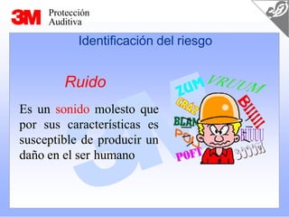 Protección
Auditiva
Ruido
Es un sonido molesto que
por sus características es
susceptible de producir un
daño en el ser humano
Identificación del riesgo
 