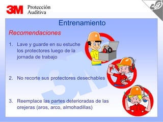 Protección
Auditiva
3. Reemplace las partes deterioradas de las
orejeras (aros, arco, almohadillas)
Entrenamiento
Recomendaciones
1. Lave y guarde en su estuche
los protectores luego de la
jornada de trabajo
2. No recorte sus protectores desechables
 