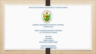 INSTITUTO SUPERIOR TECNOLOGICO “VICENTE FIERRO”
CARRERA: DESARROLLO INFANTIL INTEGRAL
ASIGNATURA:
TEMA: CUIDADO CARIÑOSO Y SENSIBLE
LIC: PATRICIO VILLAREAL
Alumnas:
Inés alpala
Yajaira Cevallos
ESPERANZA IMBAQUINGO
PERIODO ACADÉMICO
JUNIO – OCTUBRE 2021
 