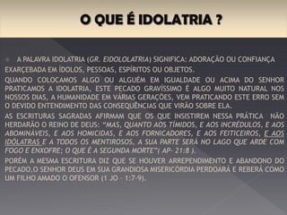 A palavra idolatria (gr. Eidololatria) significa: adoração ou
confiança exarcebada em ídolos, pessoas, espíritos ou objetos.
Quando colocamos algo ou alguém em igualdade ou acima do Senhor
praticamos a idolatria, este pecado gravíssimo é algo muito natural nos
nossos dias, a humanidade em várias gerações, vem praticando este erro sem
o devido entendimento das consequências que virão sobre ela.
As escrituras sagradas afirmam que os que insistirem nessa prática não
herdarão o reino de Deus: “Mas, quanto aos tímidos, e aos incrédulos, e aos
abomináveis, e aos homicidas, e aos fornicadores, e aos feitiçeiros, e aos
idólatras e a todos os mentirosos, a sua parte será no lago que arde com
fogo e enxofre; o que é a segunda morte”( Ap- 21:8 ).
Porém a mesma escritura diz que se houver arrependimento e abandono do
pecado, O senhor Deus em sua grandiosa misericórdia perdoará e reberá
como um filho amado o ofensor (1 Jo – 1:7-9).
 