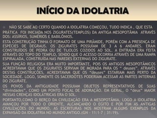 Não se sabe ao certo quando a idolatria começou, tudo indica , que esta Prática foi iniciada
nos zigurates(templos) da antiga mesopotâmia através dos:Assírios, Sumérios e Babilônios.
Esta construção tinha o formato de uma pirâmide, porém com a presença de espécies
de degraus. Os zigurates possuíam de 3 a 6 andares. Eram construídos de pedra ou de
tijolos cozidos ao sol. A entrada era feita através do topo do templo, sendo que o
acesso ocorria através de uma rampa espiralada, construída nas paredes externas do
zigurate.
Sua função religiosa era muito importante, pois os antigos Mesopotâmicos
acreditavam que os zigurates serviam de morada para os “ deuses”. Através destas
construções, acreditavam que os “deuses” estariam mais perto da sociedade. Logo,
somente os sacerdotes poderiam acessar as partes internas do zigurate.
Os povos da antiguidade possuíam objetos representativos de suas “divindades”, como
um ponto focal de adoração. Em geral, o “deus” maior nessas crenças idolátricas era
o sol.
Portanto, como o berço da civilização era a Mesopotâmia, logo a idolatria avançou por
todo o oriente, alcançando o Egito e por fim as antigas civilizações do mundo, as
escrituras nos mostram alguns exemplos da expansão da idolatria no mundo
antigo.(Gn – 11:1-7 ; 31:19).
 