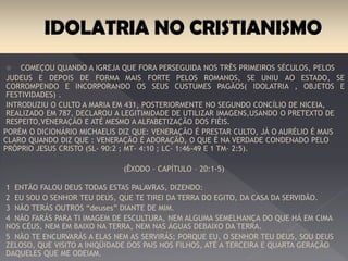 A idolatria Começou quando a igreja que fora perseguida nos três primeiros séculos,
pelos Judeus e depois de forma mais forte pelos Romanos se uni ao estado, se
corrompendo e incorporando os seus costumes pagãos( idolatria , objetos e festividades).
Introduziu o culto a Maria em 431, posteriormente no segundo concílio de Nicéia, realizado
em 787, declarou a legitimidade de utilizar imagens, usando o pretexto de respeito, veneração e até
mesmo a alfabetização dos fiéis.
Porém o dicionário Michaelis diz que: veneração é prestar culto, já o Aurélio é mais claro
quando diz que : veneração é adoração, o que é na verdade condenado pelo próprio Jesus
Cristo (Sl- 90:2 ; Mt- 4:10 ; Lc- 1:46-49 e 1 Tm- 2:5).
(ÊXODO – CAPÍTULO – 20:1-5)
1 Então falou Deus todas estas palavras, dizendo:
2 Eu sou o Senhor teu Deus, que te tirei da terra do Egito, da casa da servidão.
3 Não terás outros “deuses” diante de mim.
4 Não farás para ti imagem de escultura, nem alguma semelhança do que há em cima nos
céus, nem em baixo na terra, nem nas águas debaixo da terra.
5 Não te encurvarás a elas nem as servirás; porque eu, o Senhor teu Deus, sou Deus
zeloso, que visito a iniqüidade dos pais nos filhos, até a terceira e quarta geração daqueles
que me odeiam.
 