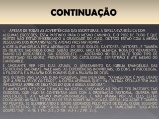 Apesar de todas as advertências das escrituras, a igreja evangélica com Algumas
exceções, está partindo para o mesmo caminho, e o pior de tudo é que muitos não estão
enxergando a gravidade do caso. outros estão com a mesma desculpas dos Romanistas: “é
apenas prestar honra”.
A igreja evangélica está adorando os seus ídolos; cantores, pastores e também os objetos
sagrados como: sabão ungido, arca da aliança, rosa do puxamento, banho do descarrego,
sal grosso, etc..., Adotando no seu culto todo tipo de sincretismo religioso, proveniente do
catolicismo, espiritismo e até mesmo do candomblé.
É chocante ver nos dias atuais, o afastamento da igreja evangélica das escrituras sagradas,
vale mais as experiências individuais, os dons, a psicologia, a filosofia e a palavra dos
homens que a Palavra de Deus.
Nos últimos dias saíram duas pesquisas, uma dizia que: “o facebook é mais usado que a
Bíblia pelos Cristãos”, a outra afirmava que : “a cultura secular tem mais influência sobre
os Cristãos do que a Bíblia Sagrada”.
É lamentável ver essa situação na igreja, chegamos ao ponto ter pastores tão vaidosos, que
não se contentam mais com a ordenação pastoral, querem ser apóstolos e até mesmo
papas(patriarcas), o problema não para por aí, eles estão colocando as suas fotos ou os
seus nomes na placa da igreja, no altar e também no púlpito, se glorificando e sendo
adorados pelo povo de Deus, o que segundo as escrituras se configura em algo muito grave:
a famigerada “idolatria gospel”(Is- 42:8; Mt – 4:10; 1 Tm- 2:5 ; 2 Tm- 4:3-4 ; 2 Pe- 2:1).
 