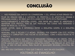 Não podemos ser omissos ou covardes(Rm- 1:32), apenas achar errado ou Ficar em
oração não é o sufiente, os profetas e os apóstolos oravam e pregavam( agiam ), se
você que está lendo este texto está praticando Involuntariamente a idolatria gospel,
por favor meu irmão se arrependa e abandone esta prática, pois os que praticam tais
coisas não herdarão o reino de Deus( Gl- 5:19-23).
Amado leitor, qual é diferença entre a idolatria gospel e a idolatria católica?
Nenhuma, pois o pecado é o mesmo, devemos pois romper com este sistema corrupto
e corruptor e nos voltar as escrituras, como a nossa regra de fé e prática.
Procure uma igreja que prega o verdadeiro evangelho de Cristo, pois a apostasia
chegou e o Senhor está voltando para buscar os seus fiéis, esteja entre aqueles que
não se dobram a idolatria gospel, na verdade do jeito que está, já não há mais moral
para falar de qualquer religião idolátra( Rm- 12:1-2).
Obs: não sou contrário a tudo que é Bíblico, mais sim aos exageros, Ainda há igrejas
verdadeiras.
VOLTEMOS AO EVANGELHO!
 