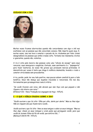 CUIDADO COM A IRA!

Muitas vezes ficamos aborrecidos quando não concordamos com algo e até nos
exaltamos com as pessoas que não concordam conosco. Não importa quem seja. E,
muitas vezes, isso nos leva a cometer o pecado da ira. Acabamos por falar coisas
desagradáveis às pessoas que estão à nossa volta. Tornamo-nos insensatos, brutos
e ignorantes, quando não, violentos.
A ira é vista pela maioria das pessoas como uma “válvula de escape” „para seus
rancores, suas amarguras e angústias. Contudo, esse sentimento é o “passaporte”
para fazer besteiras, às vezes tão graves que produzem marcas profundas. O
descontrole por vezes é tanto que chega à violência desmedida, levando o irado a
cometer atrocidades sem precedentes.
A ira, porém, pode ter seu lado positivo, mas poucos sabem canalizá-la para o lado
benéfico. Deus não deseja que sejamos iracundos e rancorosos. Ele nos deu
ferramentas para prosseguirmos rumo à vitória:

“Se vocês ficarem com raiva, não deixem que isso faça com que pequem e não
fiquem o dia inteiro com raiva.”
(Efésios 4.26 – Nova Tradução na Linguagem de Hoje - NTLH).
I – O QUE A BÍBLIA ENSINA SOBRE A IRA?

“Vocês ouviram o que foi dito: „Olho por olho, dente por dente.” Mas eu lhes digo:
Não se vinguem dos que fazem mal a vocês...
Vocês ouviram o que foi dito: „Ame os seus amigos e odeie os seus inimigos. “Mas eu
lhes digo: Amem os seus inimigos e orem pelos que perseguem vocês, para que
vocês se tornem filhos do Pai de vocês, que está no Céu...”
(Mateus 5.38,43-45 – NTLH).

1

 