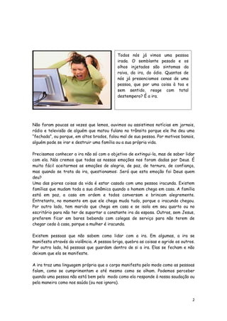 Todos nós já vimos uma pessoa
irada. O semblante pesado e os
olhos injetados são sintomas da
raiva, da ira, do ódio. Quantos de
nós já presenciamos cenas de uma
pessoa, que por uma coisa à toa e
sem sentido, reage com total
destempero? É a ira.

Não foram poucas as vezes que lemos, ouvimos ou assistimos notícias em jornais,
rádio e televisão de alguém que matou fulano no trânsito porque ele lhe deu uma
“fechada”, ou porque, em altos brados, falou mal de sua pessoa. Por motivos banais,
alguém pode se irar e destruir uma família ou a sua própria vida.
Precisamos conhecer a ira não só com o objetivo de extingui-la, mas de saber lidar
com ela. Nós cremos que todas as nossas emoções nos foram dadas por Deus. É
muito fácil aceitarmos as emoções de alegria, de paz, de ternura, de confiança,
mas quando se trata da ira, questionamos: Será que esta emoção foi Deus quem
deu?
Uma das piores coisas da vida é estar casado com uma pessoa iracunda. Existem
famílias que mudam toda a sua dinâmica quando o homem chega em casa. A família
está em paz, a casa em ordem e todos conversam e brincam alegremente.
Entretanto, no momento em que ele chega muda tudo, porque o iracundo chegou.
Por outro lado, tem marido que chega em casa e se isola em seu quarto ou no
escritório para não ter de suportar a constante ira da esposa. Outros, sem Jesus,
preferem ficar em bares bebendo com colegas de serviço para não terem de
chegar cedo à casa, porque a mulher é iracunda.
Existem pessoas que não sabem como lidar com a ira. Em algumas, a ira se
manifesta através da violência. A pessoa briga, quebra as coisas e agride os outros.
Por outro lado, há pessoas que guardam dentro de si a ira. Elas se fecham e não
deixam que ela se manifeste.
A ira traz uma linguagem própria que o corpo manifesta pelo modo como as pessoas
falam, como se cumprimentam e até mesmo como se olham. Podemos perceber
quando uma pessoa não está bem pelo modo como ela responde à nossa saudação ou
pela maneira como nos saúda (ou nos ignora).

2

 