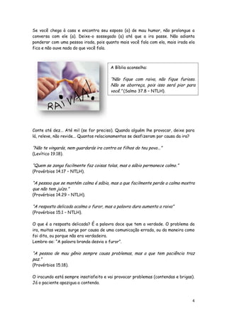Se você chega à casa e encontra seu esposo (a) de mau humor, não prolongue a
conversa com ele (a). Deixe-o sossegado (a) até que a ira passe. Não adianta
ponderar com uma pessoa irada, pois quanto mais você fala com ela, mais irada ela
fica e não ouve nada do que você fala.

A Bíblia aconselha:

“Não fique com raiva, não fique furioso.
Não se aborreça, pois isso será pior para
você.” (Salmo 37.8 – NTLH).

Conte até dez... Até mil (se for preciso). Quando alguém lhe provocar, deixe para
lá, releve, não revide... Quantos relacionamentos se desfizeram por causa da ira?

“Não te vingarás, nem guardarás ira contra os filhos do teu povo...”
(Levítico 19.18).

“Quem se zanga facilmente faz coisas tolas, mas o sábio permanece calmo.”
(Provérbios 14.17 – NTLH).

“A pessoa que se mantém calma é sábia, mas a que facilmente perde a calma mostra
que não tem juízo.”
(Provérbios 14.29 – NTLH).

“A resposta delicada acalma o furor, mas a palavra dura aumenta a raiva”
(Provérbios 15.1 – NTLH).

O que é a resposta delicada? É a palavra doce que tem a verdade. O problema da
ira, muitas vezes, surge por causa de uma comunicação errada, ou da maneira como
foi dita, ou porque não era verdadeira.
Lembre-se: “A palavra branda desvia o furor”.

“A pessoa de mau gênio sempre causa problemas, mas a que tem paciência traz
paz.”
(Provérbios 15.18).

O iracundo está sempre insatisfeito e vai provocar problemas (contendas e brigas).
Já o paciente apazigua a contenda.

4

 