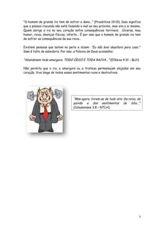 “O homem de grande ira tem de sofrer o dano...” (Provérbios 19.19). Isso significa
que a pessoa iracunda não está fazendo o mal ao seu próximo, mas sim a si mesmo.
Quem abriga a ira no seu coração sofre consequências terríveis: Úlceras, mau
humor, raiva, doenças físicas, infarto... É por isso que o homem de grande ira tem
de sofrer as consequências da sua raiva...
Existem pessoas que batem no peito e dizem: “Eu não levo desaforo para casa.”.
Isso é falta de sabedoria. Por isso, a Palavra de Deus aconselha:

“Abandonem toda amargura, TODO ÓDIO E TODA RAIVA...” (Efésios 4.31 – BLH).
Não permita que a ira, a amargura ou a tristeza permaneçam alojadas em seu
coração. Viva longe de todos esses sentimentos ruins e destrutivos.

“Mas agora, livrem-se de tudo isto: Da raiva, da
paixão e dos sentimentos de ódio...”
(Colossenses 3.8 – NTLH).

5

 
