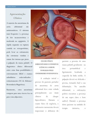 2
1




    Lorem Ipsum




        Apresentação
          Clínica
    A maioria dos aneurismas da
    aorta     abdominal        são
    assintomáticos. O sintoma
    mais frequente é a presença
    de dor incaracterística e
    moderada no epigástrio. A                Aenean sem nulla, blandit
    rápida expansão ou ruptura             vitae feugiat id, congue eget.
    contida no retroperitônio,
    pode levar ao estiramento
    das estruturas vizinhas e
    causar dor intensa que piora
                                                      EXAME FÍSICO              paciente a procura de uma
    à palpação da massa pulsátil. O
                                           DIRECIONADO E CONDUTAS               massa pulsátil geralmente na
    diagnóstico    clínico   diferencial        CLÍNICAS A SEREM
                                                                                área      periumbilical           e
    entre estas duas possibilidades é             TOMADAS PELO
                                                                                ligeiramente        localizada    a
    extremamente difícil e exames          ENFERMEIRO INTENSIVISTA
                                                                                esquerda da linha média. A
    subsidiários     estão indicados              A avaliação inicial e         palpação deverá ser delicada e
    rotineiramente (TC de Abdome/          precoce do paciente portador         precisa, tornando fácil a sua
    Ressonância Magnética).
                                           de    aneurisma       de    aorta    delimitação.        Na     ausculta
    Raramente,     estes     aneurismas    abdominal deve estar voltada         abdominal,      o        enfermeiro
    rompem para uma víscera ôca ou         principalmente       aos    sinais   poderá encontrar a presença
    para veias adjacentes.                 clínicos        de         choque    de um sopro claro e bem
                                           hipovolêmico.        Durante    o    audível. Durante a presença
                                           exame físico de urgência, o          deste paciente na unidade de
                                           enfermeiro intensivista deverá       terapia        intensiva,        o
                                           inspecionar o abdomen do
 
