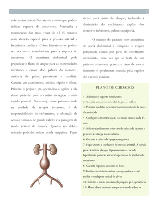 4
3




                                                                                                                            3

                                                                atento para sinais de choque, incluindo a
    enfermeiro deverá ficar atento a sinais que podem
                                                                diminuição      do    enchimento        capilar       dos
    indicar ruptura do aneurisma. Mantenha a
                                                                membros inferiores, pulso e taquipnéia.
    mensuração dos sinais vitais de 15-15 minutos
    com atenção especial para a pressão arterial e                      O manejo do paciente com aneurisma
    frequência cardíaca. Crises hipertensivas podem             de aorta abdominal é complexo e requer
    ser nocivas e contribuírem para a ruptura do                perspicácia clínica por parte do enfermeiro
    aneurisma.     O        aneurisma   abdominal        pode   intensivista, uma vez que se trata de um
    prejudicar o fluxo de sangue para as extremidades           paciente altamente grave e o risco de morte
    inferiores e causar: dor, palidez do membro,                iminente é geralmente causada pela rapidez
    ausência de pulso, parestesias e paralisia.                 dos eventos clínicos.
    Garanta um atendimento médico rápido e eficaz.
    Priorize o preparo pré operatório e agilize a ida                       PLANO DE CUIDADOS
    desse paciente para o centro cirúrgico o mais               1- Administre suporte ventilatório
    rápido possível. No manejo desse paciente ainda             2- Garanta um acesso vascular de grosso calibre
    na   unidade       de     terapia   intensiva,   é     de   3- Priorize medidas de conforto como controle da dor e

    responsabilidade do enfermeiro, a obtenção de               da ansiedade
                                                                4- Configure a monitorização dos sinais vitais a cada 15
    acessos venosos de grande calibre e a passagem de
                                                                min
    sonda vesical de demora. Quedas no débito
                                                                5- Solicite rapidamente o serviço de coleta de exames e
    urinário poderão indicar perda sanguínea. Fique             priorize a entrega dos resultados
                                                                6- Garante a coleta da tipagem sanguínea
                                                                7- Fique atento a oscilações de pressão arterial. A queda
                                                                poderá indicar choque hipovolêmico e crises de
                                                                hipertensão poderão acelerar o processo de ruptura do
                                                                aneurisma
                                                                8- Garanta repouso absoluto no leito
                                                                9- Institue medidas invasivas como pressão arterial
                                                                média e sondagem vesical de alivio
                                                                10- Solicite o início imediato do preparo pré-operatório
                                                                11- Mantenha o paciente sempre orientado sobre os
 