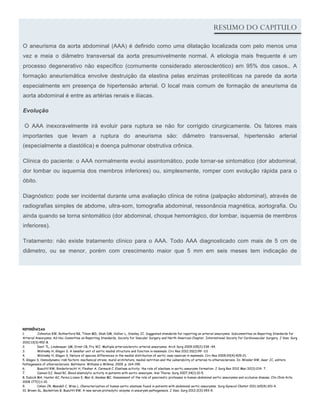 Lorem Ipsum                                                                                                                                          Spring 2016, Issue 4
                                                                                                                             RESUMO DO CAPITULO

O aneurisma da aorta abdominal (AAA) é definido como uma dilataçäo localizada com pelo menos uma
vez e meia o diâmetro transversal da aorta presumivelmente normal. A etiologia mais frequente é um
processo degenerativo näo específico (comumente considerado aterosclerótico) em 95% dos casos.. A
formaçäo aneurismática envolve destruiçäo da elastina pelas enzimas proteolíticas na parede da aorta
especialmente em presença de hipertensäo arterial. O local mais comum de formaçäo de aneurisma da
aorta abdominal é entre as artérias renais e ilíacas.

Evoluçäo

 O AAA inexoravelmente irá evoluir para ruptura se näo for corrigido cirurgicamente. Os fatores mais
importantes que levam a ruptura do aneurisma säo: diâmetro transversal, hipertensäo arterial
(especialmente a diastólica) e doença pulmonar obstrutiva crônica.

Clínica do paciente: o AAA normalmente evolui assintomático, pode tornar-se sintomático (dor abdominal,
dor lombar ou isquemia dos membros inferiores) ou, simplesmente, romper com evolução rápida para o
óbito.

Diagnóstico: pode ser incidental durante uma avaliaçäo clínica de rotina (palpaçäo abdominal), através de
radiografias simples de abdome, ultra-som, tomografia abdominal, ressonância magnética, aortografia. Ou
ainda quando se torna sintomático (dor abdominal, choque hemorrágico, dor lombar, isquemia de membros
inferiores).

Tratamento: näo existe tratamento clínico para o AAA. Todo AAA diagnosticado com mais de 5 cm de
diâmetro, ou se menor, porém com crescimento maior que 5 mm em seis meses tem indicaçäo de




REFERÊNCIAS
1.        Johnston KW, Rutherford RB, Tilson MD, Shah DM, Hollier L, Stanley JC. Suggested standards for reporting on arterial aneurysms. Subcommittee on Reporting Standards for
Arterial Aneurysms, Ad Hoc Committee on Reporting Standards, Society for Vascular Surgery and North American Chapter, International Society for Cardiovascular Surgery. J Vasc Surg
2010;13(3):452-8.
2.        Dent TL, Lindenauer SM, Ernst CB, Fry WJ. Multiple arteriosclerotic arterial aneurysms. Arch Surg 2009;105(2):338 -44.
3.        Wolinsky H, Glagov S. A lamellar unit of aortic medial structure and function in mammals. Circ Res 2012;20(1):99 -111
4.        Wolinsky H, Glagov S. Nature of species differences in the medial distribution of aortic vasa vasorum in mammals. Circ Res 2009;20(4):409-21.
5. Glagov S. Hemodynamic risk factors: mechanical stress, mural architeture, medial nutrition and the vulnerability of arteries to atherosclerosis. In: Wissler RW, Geer JC, editors.
Pathogenesis of atherosclerosis. Baltimore: Williams e Wilkins; 2009. p. 164-199.
6.        Busuttil RW, Rinderbriecht H, Flesher A, Carmack C. Elastase activity: the role of elastase in aortic aneurysm formation. J Surg Res 2012 Mar;32(3):214- 7.
7.        Cannon DJ, Read RC. Blood elastolytic activity in patients with aortic aneurysm. Ann Thorac Surg 2007;34(1):10-5.
8. Dubick MA, Hunter GC, Perez-Lizano E, Mar G, Geokas MC. Assessment of the role of pancreatic proteases in human abdominal aortic aneurysms and occlusive disease. Clin Chim Acta
2008 177(1):1-10.
9.        Cohen JR, Mandell C, Wise L. Characterization of human aortic elastase found in patients with abdominal aortic aneurysms. Surg Gynecol Obstet 2011;165(4):301-4.
10. Brown SL, Backstrom B, Busuttil RW. A new serum proteolytic enzyme in aneurysm pathogenesis. J Vasc Surg 2012;2(3):393-9.
 