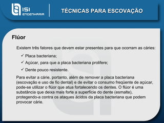 TÉCNICAS PARA ESCOVAÇÃO Flúor Existem três fatores que devem estar presentes para que ocorram as cáries:  Placa bacteriana;  Açúcar, para que a placa bacteriana prolifere;  Dente pouco resistente.  Para evitar a cárie, portanto, além de remover a placa bacteriana (escovação e uso de fio dental) e de evitar o consumo freqüente de açúcar, pode-se utilizar o flúor que atua fortalecendo os dentes. O flúor é uma substância que deixa mais forte a superfície do dente (esmalte), protegendo-a contra os ataques ácidos da placa bacteriana que podem provocar cárie. 