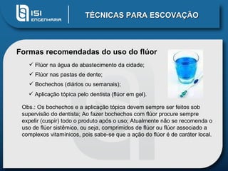 TÉCNICAS PARA ESCOVAÇÃO Formas recomendadas do uso do flúor   Flúor na água de abastecimento da cidade;  Flúor nas pastas de dente;  Bochechos (diários ou semanais);  Obs.: Os bochechos e a aplicação tópica devem sempre ser feitos sob supervisão do dentista; Ao fazer bochechos com flúor procure sempre expelir (cuspir) todo o produto após o uso; Atualmente não se recomenda o uso de flúor sistêmico, ou seja, comprimidos de flúor ou flúor associado a complexos vitamínicos, pois sabe-se que a ação do flúor é de caráter local. Aplicação tópica pelo dentista (flúor em gel). 