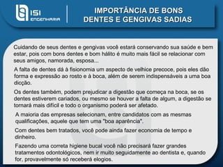 IMPORTÂNCIA DE BONS DENTES E GENGIVAS SADIAS   Cuidando de seus dentes e gengivas você estará conservando sua saúde e bem estar, pois com bons dentes e bom hálito é muito mais fácil se relacionar com seus amigos, namorada, esposa... A falta de dentes dá à fisionomia um aspecto de velhice precoce, pois eles dão forma e expressão ao rosto e à boca, além de serem indispensáveis a uma boa dicção.  Os dentes também, podem prejudicar a digestão que começa na boca, se os dentes estiverem cariados, ou mesmo se houver a falta de algum, a digestão se tornará mais difícil e todo o organismo poderá ser afetado.  A maioria das empresas selecionam, entre candidatos com as mesmas qualificações, aquele que tem uma "boa aparência".  Com dentes bem tratados, você pode ainda fazer economia de tempo e dinheiro.  Fazendo uma correta higiene bucal você não precisará fazer grandes tratamentos odontológicos, nem ir muito seguidamente ao dentista e, quando for, provavelmente só receberá elogios. 