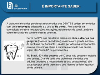 É IMPORTANTE SABER: A grande maioria dos problemas relacionados aos DENTES podem ser evitados com uma  escovação  adequada e o uso do  fio dental . Pois através da odontologia curativa (restaurações, extrações, tratamentos de canal...) não se obtém resultado no controle dessas doenças.  Cerca de 95% dos brasileiros sofrem de  cárie  e  doença das gengivas  (doença periodontal), mesmo com grande número de dentistas por habitante. Um dos períodos mais importantes para se prevenir as cáries é durante a erupção dos dentes, sejam eles "de leite" ou permanentes. No Brasil, 50% das pessoas de 40 anos não possuem metade dos dentes. Grande parte dos problemas dentários dos adultos (inclusive a necessidade de uso de aparelhos) são causados por perda prematura dos "dentes de leite" quando ainda criança.  