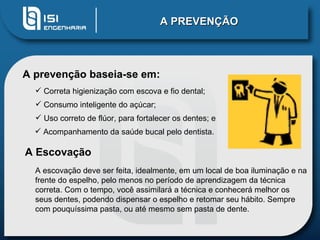 A PREVENÇÃO A prevenção baseia-se em:  Correta higienização com escova e fio dental;  Consumo inteligente do açúcar;  Uso correto de flúor, para fortalecer os dentes; e Acompanhamento da saúde bucal pelo dentista.  A Escovação A escovação deve ser feita, idealmente, em um local de boa iluminação e na frente do espelho, pelo menos no período de aprendizagem da técnica correta. Com o tempo, você assimilará a técnica e conhecerá melhor os seus dentes, podendo dispensar o espelho e retomar seu hábito. Sempre com pouquíssima pasta, ou até mesmo sem pasta de dente. 