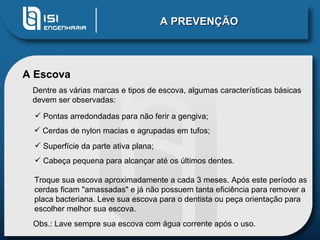A PREVENÇÃO A Escova Pontas arredondadas para não ferir a gengiva;  Cerdas de nylon macias e agrupadas em tufos;  Superfície da parte ativa plana;  Cabeça pequena para alcançar até os últimos dentes.  Dentre as várias marcas e tipos de escova, algumas características básicas devem ser observadas: Obs.: Lave sempre sua escova com água corrente após o uso. Troque sua escova aproximadamente a cada 3 meses. Após este período as cerdas ficam "amassadas" e já não possuem tanta eficiência para remover a placa bacteriana. Leve sua escova para o dentista ou peça orientação para escolher melhor sua escova. 