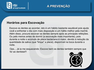 A PREVENÇÃO Horários para Escovação Escove os dentes ao acordar, isto é um hábito bastante saudável pois ajuda você a enfrentar o dia com mais disposição e um hálito melhor pela manhã. Além disso, procure escovar os dentes sempre após as principais refeições. Ou pelo menos antes de dormir (a escovação mais importante), pois durante a noite o acúmulo de placa bacteriana é maior, devido à redução da quantidade de saliva (que "limpa" a placa), disponível na boca durante a noite. Ops... Já ia me esquecendo: Escove bem os dentes também sempre que for ao dentista!!! 
