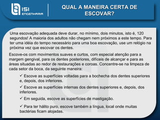 QUAL A MANEIRA CERTA DE ESCOVAR? Uma escovação adequada deve durar, no mínimo, dois minutos, isto é, 120 segundos! A maioria dos adultos não chegam nem próximos a este tempo. Para ter uma idéia do tempo necessário para uma boa escovação, use um relógio na próxima vez que escovar os dentes.  Escove-os com movimentos suaves e curtos, com especial atenção para a margem gengival, para os dentes posteriores, difíceis de alcançar e para as áreas situadas ao redor de restaurações e coroas. Concentre-se na limpeza de cada setor da boca, da seguinte maneira: Escove as superfícies voltadas para a bochecha dos dentes superiores e, depois, dos inferiores.  Escove as superfícies internas dos dentes superiores e, depois, dos inferiores.  Em seguida, escove as superfícies de mastigação.  Para ter hálito puro, escove também a língua, local onde muitas bactérias ficam alojadas.  