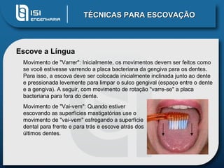 TÉCNICAS PARA ESCOVAÇÃO Escove a Língua Movimento de "Varrer": Inicialmente, os movimentos devem ser feitos como se você estivesse varrendo a placa bacteriana da gengiva para os dentes. Para isso, a escova deve ser colocada inicialmente inclinada junto ao dente e pressionada levemente para limpar o sulco gengival (espaço entre o dente e a gengiva). A seguir, com movimento de rotação "varre-se" a placa bacteriana para fora do dente. Movimento de "Vai-vem": Quando estiver escovando as superfícies mastigatórias use o movimento de "vai-vem" esfregando a superfície dental para frente e para trás e escove atrás dos últimos dentes. 