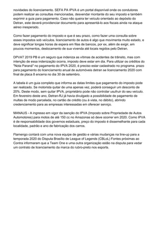novidades do licenciamento. SEFA PA IPVA é um portal disponível onde os condutores
podem realizar as consultas mencionadas, desvendar montante do seu imposto e também
exprimir a guia para pagamento. Caso não queira ter veículo orientado ao depósito do
Detran, este deverá providenciar documento para apresentá-lo aos fiscais ainda na ataque
aéreo inesperado.
Como fazer pagamento do imposto e que é seu prazo, como fazer uma consulta sobre
esses impostos sob veículos. licenciamento de autos é algo que movimenta muito estado, e
deve significar longas horas de espera em filas de bancos, por ex, além de exigir, em
poucos momentos, deslocamento de sua vivenda até locais regidos pelo Detran.
DPVAT 2019 PB é um seguro que indeniza as vítimas de acidentes de trânsito, mas com
intenção de essa indenização ocorra, imposto deve estar em dia. Para utilizar os créditos do
"Nota Paraná" no pagamento do IPVA 2020, é preciso estar cadastrado no programa. prazo
para pagamento do licenciamento anual de automóveis detran se licenciamento 2020 com
final de placa 8 encerra no dia 30 de setembro.
A tabela é um guia completo que informa as datas limites que pagamento do imposto pode
ser realizado. Se motorista quitar de uma apenas vez, poderá conseguir um desconto de
20%. Deste modo, sem quitar IPVA, proprietário pode não controlar usufruir do seu veículo.
Em fevereiro deste ano, Detran-RJ já havia divulgado a possibilidade de pagamento de
multas de modo parcelada, no cartão de crédito (ou à vista, no débito), abrindo
credenciamento para as empresas interessadas em oferecer serviço.
MANAUS - A ingresso em vigor da isenção do IPVA (Imposto sobre Propriedade de Autos
Automotores) para motos de até 150 cc no Amazonas só deve ocorrer em 2020. Como IPVA
é de responsabilidade dos governos estaduais, preço do imposto é dissemelhante para cada
localidade, padrão e ano de fabricação dos carros.
Flamengo contará com uma nova equipe de gestão e várias mudanças na line-up para a
temporada 2020 do Disputa Brasílio de League of Legends (CBLoL) Fontes próximas ao
Contra informaram que a Team One e uma outra organização estão na disputa para vedar
um contrato de licenciamento da marca do rubro-preto nos esports.
 