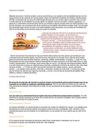 Seductora Tentación
Rapidez de servicio, horarios amplios, precios económicos y una vastísima red de establecimientos son las
bazas fuertes de las cadenas de comida rápida. Según la Federación Española de Hoteles y Restaurantes
(FEHR), en España hay ya cerca de 3.000 locales de este tipo y su número sigue creciendo. Pero su éxito
no sólo radica en la comodidad: la comida rápida ha captado, mal que nos pese, nuestros paladares, y a
pesar de su mala fama nutricional todos hemos sucumbido en alguna ocasión ante una hamburguesa o una
porción de pizza. Las consecuencias de los cambios en los hábitos alimentarios se dejan notar: uno de cada
dos españoles tiene exceso de peso y las enfermedades cardiovasculares, con una tasa de mortalidad del
35% en el año 2000, son la primera causa de muerte en España.
¿Qué tipo de productos ofrecen?Los productos de fast food se
pueden clasificar en dos grupos: los de influencia y
características anglosajonas, como hamburguesas, salchichas y
patatas fritas acompañadas de salsas diversas (mayonesa,
mostaza, ketchup…), y los de procedencia mediterránea,
como pizzas, bocadillos, tapas y kebabs (pinchos de carne
adobada de origen árabe envueltos en pan de pita y
acompañados de vegetales y salsas de yogur). Por sus
características nutricionales, la comida rápida de estilo
mediterráneo o árabe se puede considerar más saludable
que la de estilo sajón.
Dentro de este tipo de productos no hay que olvidar platos típicos de otros países que constituyen una
novedosa forma de comida rápida, como los burritos mexicanos o la comida china, además de la amplia
gama de productos precocinados (lasañas, canelones, paellas, empanadillas, croquetas…), cada vez más
demandados por los consumidores. Dado lo heterogéneo de estos productos no es fácil determinar un valor
nutritivo representativo. Sin embargo, todos tienen algo en común: una elevada densidad energética debido
a su alto contenido en grasa (en especial grasa saturada y colesterol) e hidratos de carbono (pan, pita, base
de pizza, tortitas…). Y si bien es cierto que aportan proteínas de calidad (huevos, carnes, pescados,
quesos…), se quedan cortos de fibra, vitaminas y minerales, excepto en sodio (sal). Y no hay que olvidar
que el número de calorías que ingerimos aumenta, y mucho, si la comida se acompaña de patatas fritas,
bollería y refresco o bebida alcohólica.
El abuso del fast food
El consumo de este tipo de comida no supone ningún inconveniente para la salud siempre que no se
convierta en un hábito ni sustituya a alimentos básicos. Pero lo que está ocurriendo es que cada vez
más personas los incluyen como base de su dieta, sin ser conscientes de los peligros nutricionales que ello
conlleva.
Excesiva energía
Con tan sólo una comida fast food se ingiere más de la mitad de la energía diaria necesaria. Si a ello
añadimos la energía aportada por el resto de comidas del día, el contenido energético de la ingesta total se
dispara y se favorece el exceso de peso.
Demasiada grasa y colesterol
Las grasas saturadas -en exceso tienden a aumentar los niveles de colesterol en sangre- y el colesterol son
abundantes en estos productos debido a las salsas a base de huevo, mantequilla, nata, manteca y otros
ingredientes grasos que se emplean en su elaboración, y a los aceites de coco y palma que se usan en la
fritura.
Digestiones difíciles
En la mayoría de las ocasiones los alimentos están fritos, empanados o rebozados, por lo que se
enriquecen en grasa, que calentada resulta aún más indigesta.
Abundantes aditivos
 