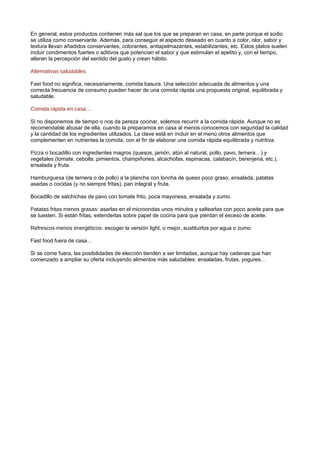 En general, estos productos contienen más sal que los que se preparan en casa, en parte porque el sodio
se utiliza como conservante. Además, para conseguir el aspecto deseado en cuanto a color, olor, sabor y
textura llevan añadidos conservantes, colorantes, antiapelmazantes, estabilizantes, etc. Estos platos suelen
incluir condimentos fuertes o aditivos que potencian el sabor y que estimulan el apetito y, con el tiempo,
alteran la percepción del sentido del gusto y crean hábito.
Alternativas saludables
Fast food no significa, necesariamente, comida basura. Una selección adecuada de alimentos y una
correcta frecuencia de consumo pueden hacer de una comida rápida una propuesta original, equilibrada y
saludable.
Comida rápida en casa…
Si no disponemos de tiempo o nos da pereza cocinar, solemos recurrir a la comida rápida. Aunque no es
recomendable abusar de ella, cuando la preparamos en casa al menos conocemos con seguridad la calidad
y la cantidad de los ingredientes utilizados. La clave está en incluir en el menú otros alimentos que
complementen en nutrientes la comida, con el fin de elaborar una comida rápida equilibrada y nutritiva.
Pizza o bocadillo con ingredientes magros (quesos, jamón, atún al natural, pollo, pavo, ternera…) y
vegetales (tomate, cebolla, pimientos, champiñones, alcachofas, espinacas, calabacín, berenjena, etc.),
ensalada y fruta.
Hamburguesa (de ternera o de pollo) a la plancha con loncha de queso poco graso, ensalada, patatas
asadas o cocidas (y no siempre fritas), pan integral y fruta.
Bocadillo de salchichas de pavo con tomate frito, poca mayonesa, ensalada y zumo.
Patatas fritas menos grasas: asarlas en el microondas unos minutos y saltearlas con poco aceite para que
se tuesten. Si están fritas, extenderlas sobre papel de cocina para que pierdan el exceso de aceite.
Refrescos menos energéticos: escoger la versión light, o mejor, sustituirlos por agua o zumo.
Fast food fuera de casa…
Si se come fuera, las posibilidades de elección tienden a ser limitadas, aunque hay cadenas que han
comenzado a ampliar su oferta incluyendo alimentos más saludables: ensaladas, frutas, yogures…
 