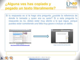¿Alguna ves has copiado y
pegado un texto literalmente?
Si tu respuesta es si te hago otra pregunta ¿pusiste la referencia de
   donde lo tomaste y quien era su autor? Si a esta pregunta tu
   respuesta es no, debes estar muy atento a lo que sigue, porque
   puedes estar cometiendo una falta muy grave e incluso un delito.




               Imagen tomada de
    http://www.eduteka.org/PlagioIndiana.php3                                               Imagen tomada de Microsoft Word 2010




                                         FI-GQ-GCMU-004-015 V. 000-27-08-2011
                                                “Educación para todos con calidad global”
 