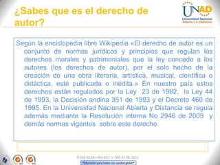 ¿Sabes que es el derecho de
autor?

Según la enciclopedia libre Wikipedia «El derecho de autor es un
  conjunto de normas jurídicas y principios que regulan los
  derechos morales y patrimoniales que la ley concede a los
  autores (los derechos de autor), por el solo hecho de la
  creación de una obra literaria, artística, musical, científica o
  didáctica, esté publicada o inédita.» En nuestro país estos
  derechos están regulados por la Ley 23 de 1982, la Ley 44
  de 1993, la Decisión andina 351 de 1993 y el Decreto 460 de
  1995. En la Universidad Nacional Abierta y Distancia se regula
  además mediante la Resolución interna No 2946 de 2009 y
  demás normas vigentes sobre este derecho.



                    FI-GQ-GCMU-004-015 V. 000-27-08-2011
                       “Educación para todos con calidad global”
 