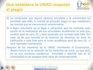 Que establece la UNAD respecto
al plagio
Si se comprueba que alguna persona vinculada a la universidad ha
   cometido esta falta, lo normal es proceder según lo que establecen
   las normas que se mencionaron anteriormente.
Si a algún estudiante se le llega a comprobar que ha cometido esta
   acción en la realización de sus actividades académicas la nota que
   recibirá será de cero (0) y será reportado por cometer esta falta. En
   caso tal de que reincida en la violación de derechos de autor la
   calificación o nota final para el curso académico será de cero (0) y
   será reportado nuevamente.
Ninguno de los miembros de la UNAD, estudiantes ni funcionarios,
   deben incurrir en la violación de los derechos de autor, ya que esta
   no es una conducta académica honorable y además que en la
   Universidad no se aceptara esta clase de comportamiento.


                      FI-GQ-GCMU-004-015 V. 000-27-08-2011
                         “Educación para todos con calidad global”
 