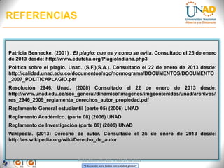 REFERENCIAS


Patricia Bennecke. (2001) . El plagio: que es y como se evita. Consultado el 25 de enero
de 2013 desde: http://www.eduteka.org/PlagioIndiana.php3
Política sobre el plagio. Unad. (S.F.)(S.A.). Consultado el 22 de enero de 2013 desde:
http://calidad.unad.edu.co/documentos/sgc/normograma/DOCUMENTOS/DOCUMENTO
_2007_POLITICAPLAGIO.pdf
Resolución 2946. Unad. (2008) Consultado el 22 de enero de 2013 desde:
http://www.unad.edu.co/sec_general/dinamico/imagenes/imgcontenidos/unad/archivos/
res_2946_2009_reglamenta_derechos_autor_propiedad.pdf
Reglamento General estudiantil (parte 05) (2006) UNAD
Reglamento Académico. (parte 08) (2006) UNAD
Reglamento de Investigación (parte 09) (2006) UNAD
Wikipedia. (2013) Derecho de autor. Consultado el 25 de enero de 2013 desde:
http://es.wikipedia.org/wiki/Derecho_de_autor



                             FI-GQ-GCMU-004-015 V. 000-27-08-2011
                                “Educación para todos con calidad global”
 