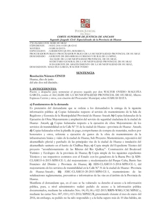 CORTE SUPERIOR DE JUSTICIA DE ANCASH
Segundo Juzgado Civil Especializado de la Provincia de Huaraz
2°JUZGADO CIVIL SEDE HUARAZ
EXPEDIENTE : 00202-2016-0-0201-JR-CI-02
MATERIA : HABEAS DATA
ESPECIALISTA : SARMIENTO QUITO, ROSARIOA.
PROCURADOR PUBLICO: PROCURADOR PUBLICO DE LA MUNICIPALIDAD PROVINCIAL DE HUARAZ
DEMANDADO : GERENTE DE DESARROLLOURBANO Y RURAL DE LA MPHZ,
ALCALDE DE LA MUNICIPALIDAD PROVINCIAL DE HUARAZ,
SECRETARIO GENERAL DE LA MUNICIPALIDAD PROVINCIAL DE HUARAZ
SUB GERENTE DE ABASTECIMIENTO DE LA MUNICIPALIDAD DE HUARAZ,
DEMANDANTE: MAGUIÑA GARCIA, WALTER OVIDIO
SENTENCIA
Resolución Número CINCO
Huaraz, diez de junio
del año dos mil dieciséis.-
I. ANTECEDENTES:
Puesto a despacho para sentenciar el proceso seguido por don WALTER OVIDIO MAGUIÑA
GARCÍA, contra el ALCALDE DE LA MUNICIPALIDAD PROVINCIAL DE HUARAZ, Alberto
Espinoza Cerrón y otros, con citación del Procurador Municipal, sobre HABEAS DATA.
a) Fundamentos de la demanda
Es pretensión del demandante que se ordene a los demandados la entrega de la siguiente
información pública: a) Copias fedateadas respecto al servicio de mantenimiento de la Sala de
Regidores y Gerencia de la Municipalidad Provincial de Huaraz-Ancash. b) Copias fedateadas de la
Ejecución de Obra: Mejoramiento y ampliación del servicio de seguridad ciudadana de la ciudad de
Huaraz- Ancash; c) Copias fedateadas respecto a la ejecución de obra: Mejoramiento de los
servicios de transitabilidad en la Calle N° 31 de la ciudad de Huaraz –provincia de Huaraz- Ancash;
d) Copias fedateadas sobre la planilla de pago, comprobantes de compra de materiales, recibos por
honorarios y otros, referente a ejecución de gastos de la obra de mantenimiento de la
infraestructura básica y viales de la ciudad de Huaraz, Sub Proyecto: Mantenimiento, reposición del
alcantarillado pluvial y parchado de las principales vías de la ciudad de Huaraz e instalación del
alcantarillado sanitario en el barrio de Challhua Bajo; e) Copia simple del Expediente Técnico del
proyecto “acondicionamiento de las Riberas del Rio Quillcay”- Construcción del Boulevard
Turístico y Ecológico de la provincia de Huaraz; f) Copia simple de los siguientes expedientes
Técnicos y sus respectivos contratos con el Estado con los ganadores de la Buena Pro: i) ADS-
CLASICO-6-2015-MPH-CE-1; del mejoramiento y modernización del Parque Cuba, Barrio San
Francisco del Distrito y Provincia de Huaraz; ii) ADS-CLASICO-5-2014-MPH-CE-1, del
mejoramiento de los servicios de transitabilidad en la Calle N° 31 de la ciudad de Huaraz- Provincia
de Huaraz-Ancash-; iii) AMC-CLASICO-20-2015-MPH-CE-1, mantenimiento de las
señalizaciones reglamentarias, preventivas e informativas de las vías en el ámbito de la Provincia de
Huaraz.
Manifiesta el demandante que, en el caso se ha vulnerado su derecho al acceso a la información
pública, pues, a nivel administrativo realizó pedido de acceso a la información pública
documentados, mediante las solicitudes Nro. 04, 05, 06 y 022-2015/RRPS-WMG/CM/MPHZ y,
mediante las cartas Nro. 007, 010 y 013-2016/MPHZ/R, presentando durante el mes de enero del
2016, sin embargo, su pedido no ha sido respondido y a la fecha supero más de 10 días hábiles, sin
 