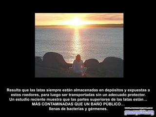Resulta que las latas siempre están almacenadas en depósitos y expuestas a
estos roedores, para luego ser transportadas sin un adecuado protector.
Un estudio reciente muestra que las partes superiores de las latas están…
MÁS CONTAMINADAS QUE UN BAÑO PÚBLICO…
llenas de bacterias y gérmenes.
 
