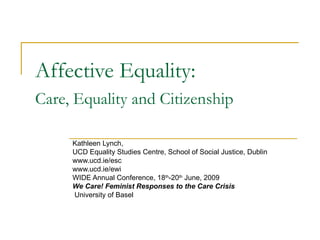 Affective Equality:  Care, Equality and Citizenship   Kathleen Lynch,  UCD Equality Studies Centre, School of Social Justice, Dublin www.ucd.ie/esc  www.ucd.ie/ewi WIDE Annual Conference, 18 th -20 th  June, 2009 We Care! Feminist Responses to the Care Crisis University of Basel 
