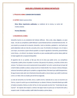 ANÁLISIS LITERARIO DE OBRAS INFANTILES


   1. TÍTULO DE LA OBRA: CUIDADO CON TUS DESEOS


   2. AUTOR: Robert Lawrence Stine

       Otras Obras importantes publicadas; La maldición de la momia, La noche del
       muñeco viviente.

      Premios Obtenidos: -


   3. RESUMEN DE LA OBRA:

Samantha Cuervo es una estudiante del Instituto Jefferson. Ella es alta, rubia, delgada y un poco
torpe. Una de sus compañeras Judith Belwood acostumbraba burlarse constantemente de ella. En
una ocasión ya cansada de la situación, Samantha tomó su bicicleta y pedaleó lo más fuerte que
pudo alejándose cada vez más de su escuela y de su casa. Ya entrando a los bosques vio a lo lejos a
una mujer, una anciana a quien ofreció ayudarle. La mujer le agradeció a Samantha, presentándose
como Clarisa, y le ofreció tres deseos. Samantha un poco asustada pidió su primer deseo, pidió ser
la mejor jugadora de su equipo de básquetbol.

Al siguiente día en un partido, se fijó que ella era la única que podía correr, sus compañeras
incluyendo a Judith y Anna no podían ni caminar. Ella pensó en los deseos, y recordó un dicho de la
anciana: "Los deseos nunca serán exactamente lo que pediste" así se dio cuenta de que la mujer del
cristal le había cumplido su deseo, aunque sea de un modo extraño. Fue a buscar a Clarisa al bosque;
entonces Samantha le pidió que le cumpliera su segundo deseo. Ella deseó que Judith desapareciera.
De igual manera todo salió mal y finalmente Samantha pidió su tercer deseo: que Judith la admirase
como a un ídolo. Esto se cumplió, pero de forma exagerada.

La vida de Samantha era horrible, tenía a Judith encima. Saliendo de su casa se encontró con
Clarisa, a quien le aclaró que era desdichada por sus deseos. Entonces, Samantha deseó que Judith
la hubiera conocido a Clarisa y no ella. Así fue, lo único que pudo escuchar fue: "¡Vuela lejos de aquí,
Cuervo!" De repente ella empezó a sentirse más ligera hasta el punto que se levantó del suelo y
empezó a volar. Ya había sucedido, Judith había formulado su primer deseo.
                                                                                                           2
 