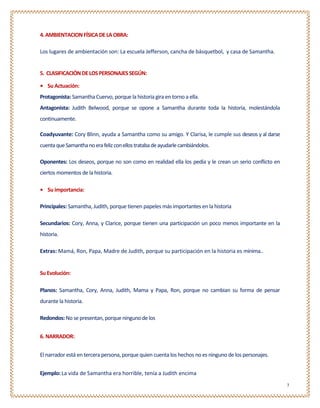 4. AMBIENTACION FÍSICA DE LA OBRA:

Los lugares de ambientación son: La escuela Jefferson, cancha de básquetbol, y casa de Samantha.


5. CLASIFICACIÓN DE LOS PERSONAJES SEGÚN:

• Su Actuación:
Protagonista: Samantha Cuervo, porque la historia gira en torno a ella.
Antagonista: Judith Belwood, porque se opone a Samantha durante toda la historia, molestándola
continuamente.

Coadyuvante: Cory Blinn, ayuda a Samantha como su amigo. Y Clarisa, le cumple sus deseos y al darse
cuenta que Samantha no era feliz con ellos trataba de ayudarle cambiándolos.

Oponentes: Los deseos, porque no son como en realidad ella los pedía y le crean un serio conflicto en
ciertos momentos de la historia.

• Su importancia:

Principales: Samantha, Judith, porque tienen papeles más importantes en la historia

Secundarios: Cory, Anna, y Clarice, porque tienen una participación un poco menos importante en la
historia.

Extras: Mamá, Ron, Papa, Madre de Judith, porque su participación en la historia es mínima..


Su Evolución:

Planos: Samantha, Cory, Anna, Judith, Mama y Papa, Ron, porque no cambian su forma de pensar
durante la historia.

Redondos: No se presentan, porque ninguno de los


6. NARRADOR:


El narrador está en tercera persona, porque quien cuenta los hechos no es ninguno de los personajes.


Ejemplo: La vida de Samantha era horrible, tenía a Judith encima
                                                                                                        3
 
