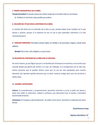 7. TIEMPO GRAMAMTICAL DE LA OBRA:
Tiempo Gramatical: En pasado, porque los verbos usados por el narrador están en ese tiempo.
   Ej.: Pedaleó, lo más fuerte y lejos posible que pudiera.


8. RELACIÓN DEL TITULO CON EL CONTENIDO DE LA OBRA:

La relación del título con el contenido de la obra es que, siempre debes tener cuidado con lo que
deseas o quieres, porque si lo obtienes tal vez no sea lo que esperabas realmente o lo más
conveniente para ti.


9. LENGUAJE EMPLEADO: Descriptivo, porque explica con detalles a los personajes y lugares, usando varios
adjetivos.

   Ejemplo: Ella es alta, rubia, delgada y un poco torpe.


10. RELACIÓN DEL CONTENIDO DE LA OBRA CON LA VIDA REAL:

De cierta manera, yo veo ilógico que por ir en bicicleta por el bosque te encuentres a una anciana que
concede deseos por guiarla de camino a su casa. Sin embargo, si lo comparamos con la vida real,
existen personas que te pueden ofrecer cosas que no son las más apropiadas para nuestro
bienestar, por ejemplo aquellas personas que se dicen nuestros amigos pero que nos arrastran a
ciertos vicios.


11. VALORES Y ANTIVALORES:


Valores: El remordimiento y arrepentimiento, Samantha reconoce su error al pedir ese deseo y
hacer que Judith se enfermase. Lealtad y confianza, que demuestra Cory al ayudar a Samantha
durante toda la historia.

Antivalores: El irrespeto y desconsideración de Judith y Anna hacia Samantha al molestarla de tantas
formas.


                                                                                     David Romero Freija


                                                                                  Séptimo Año Básico “A”
                                                                                                           4
 