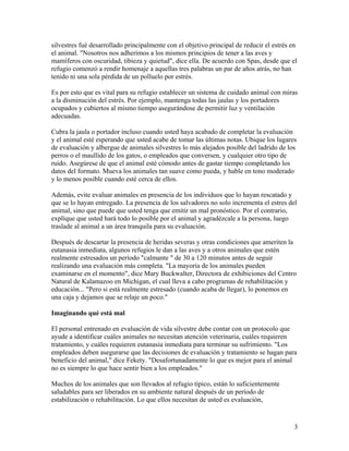 silvestres fué desarrollado principalmente con el objetivo principal de reducir el estrés en
el animal. "Nosotros nos adherimos a los mismos principios de tener a las aves y
mamíferos con oscuridad, tibieza y quietud", dice ella. De acuerdo con Spas, desde que el
refugio comenzó a rendir homenaje a aquellas tres palabras un par de años atrás, no han
tenido ni una sola pérdida de un polluelo por estrés.

Es por esto que es vital para su refugio establecer un sistema de cuidado animal con miras
a la disminución del estrés. Por ejemplo, mantenga todas las jaulas y los portadores
ocupados y cubiertos al mismo tiempo asegurándose de permitir luz y ventilación
adecuadas.

Cubra la jaula o portador incluso cuando usted haya acabado de completar la evaluación
y el animal esté esperando que usted acabe de tomar las últimas notas. Ubique los lugares
de evaluación y albergue de animales silvestres lo más alejados posible del ladrido de los
perros o el maullido de los gatos, o empleados que conversen, y cualquier otro tipo de
ruido. Asegúrese de que el animal esté cómodo antes de gastar tiempo completando los
datos del formato. Mueva los animales tan suave como pueda, y hable en tono moderado
y lo menos posible cuando esté cerca de ellos.

Además, evite evaluar animales en presencia de los individuos que lo hayan rescatado y
que se lo hayan entregado. La presencia de los salvadores no solo incrementa el estres del
animal, sino que puede que usted tenga que emitir un mal pronóstico. Por el contrario,
explíque que usted hará todo lo posible por el animal y agradézcale a la persona, luego
traslade al animal a un área tranquila para su evaluación.

Después de descartar la presencia de heridas severas y otras condiciones que ameriten la
eutanasia inmediata, algunos refugios le dan a las aves y a otros animales que estén
realmente estresados un período "calmante " de 30 a 120 minutos antes de seguir
realizando una evaluación más completa. "La mayoría de los animales pueden
examinarse en el momento", dice Mary Buckwalter, Directora de exhibiciones del Centro
Natural de Kalamazoo en Michigan, el cual lleva a cabo programas de rehabilitación y
educación... "Pero si está realmente estresado (cuando acaba de llegar), lo ponemos en
una caja y dejamos que se relaje un poco."

Imaginando qué está mal

El personal entrenado en evaluación de vida silvestre debe contar con un protocolo que
ayude a identificar cuáles animales no necesitan atención veterinaria, cuáles requieren
tratamiento, y cuáles requieren eutanasia inmediata para terminar su sufrimiento. "Los
empleados deben asegurarse que las decisiones de evaluación y tratamiento se hagan para
beneficio del animal," dice Fekety. "Desafortunadamente lo que es mejor para el animal
no es siempre lo que hace sentir bien a los empleados."

Muchos de los animales que son llevados al refugio típico, están lo suficientemente
saludables para ser liberados en su ambiente natural después de un período de
estabilización o rehabilitación. Lo que ellos necesitan de usted es evaluación,


                                                                                          3
 