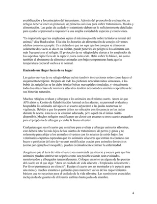 estabilización y los principios del tratamiento. Además del protocolo de evaluación, su
refugio debería tener un protocolo de primeros auxilios para cubrir tratamientos, fluidos y
alimentación. Las guías de cuidado y tratamiento deben ser lo suficientemente detalladas
para ayudar al personal a responder a una amplia variedad de especies y condiciones.

"Es importante que los empleados sepan el máximo posible sobre la historia natural del
animal," dice Buckwalter. Ella cita los horarios de alimentación de conejos silvestres
adultos como un ejemplo: Un cuidandero que no sepa que los conejos se alimentan
solamente dos veces al día en su habitat, puede ponerlos en peligro si los alimenta con
más frecuencia en el refugio. El protocolo de su refugio debe alertar a los empleados de
los aspectos específicos de la especie, tales como éste. Debe cubrir lo básico, así como
también el abstenerse de alimentar animales con bajas temperaturas hasta que la
temperatura corporal vuelva a lo normal.

Haciendo un Hogar fuera de su hogar

Las guías escritas de su refugio deben incluir también instrucciones sobre como hacer el
alojamiento temporal. Después de todo los pichones necesitan nidos simulados, a los
bebés de zarigüellas se les debe brindar bolsas marsupiales simuladas, y virtualmente
todas las otras clases de animales silvestres tendrán necesidades similares específicas de
sus historias naturales.

Muchos refugios evaluan y albergan a los animales en el mismo cuarto. Antes de que
APS abrió su Centro de Rehabilitación Animal en las afueras, su personal evaluaba y
hospedaba los animales salvajes en el cuarto adyacente a las jaulas nocturnas de
vigilancia. Debido a que los perros deben ser ubicados con frecuencia en las jaulas
durante la noche, ésta no es la solución adecuada, pero aquel era el único cuarto
disponible. Muchos refugios modificaron un closet con estantes u otros cuartos pequeños
para el propósito de albergar y cuidar la fauna silvestre.

Cualquiera que sea el cuarto que usted use para evaluar y albergar animales silvestres,
este deberá estar lo más lejos de los cuartos de tratamientos de perros y gatos y no
solamente para alojar a los animales silvestres con los niveles de estrés bajos: los
veterinarios expertos especulan que los animales silvestres que entran en contacto con
heces o partículas del aire de vacunas modificadas usadas para animales domésticos
(como por ejemplo el moquillo), pueden eventualmente contraer la enfermedad.

Asegúrese que el área de vida silvestre sea mantenida en silencio y oscura para que los
animales puedan sentirse tan seguros como sea posible cuando sean evaluados,
monitoreados y albergados temporalemente. Coloque un aviso en alguna de las puertas
del cuarto en el que diga: "Area de cuidado de vida silvestre - Empleados únicamente -
Por favor permanezca en silencio". Equipe el cuarto con un mostrador y/o espacio para
una mesa y muchos estantes o gabinetes para mantener varios de los requerimientos
básicos que se necesitan para el cuidado de la vida silvestre. Las suministros esenciales
incluyen desde guantes de diferentes calibres hasta jaulas de alambre.




                                                                                             4
 