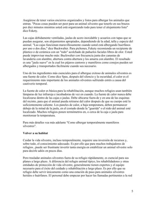 Asegúrese de tener varios encierros organizados y listos para albergar los animales que
entran. "Pocas cosas pueden ser peor para un animal silvestre que tenerlo en sus brazos
por diez minutos mientras usted está organizando todo para tener el alojamiento listo"
dice Fekety.

Las cajas debidamente ventiladas, jaulas de acero inoxidable y acuarios con tapas que se
puedan asegurar, son alojamientos apropiados, dependiendo de la edad, talla y especie del
animal. "Las cajas funcionan maravillosamente cuando usted está albergando huerfános
por uno o dos días," dice Buckwalter. Para pichones, Fekety recomienda un recipiente de
plástico o de cerámica con un "nido" acolchado de pañuelos faciales libres de olor. Usted
puede improvisar mucho más: Buckwalter con frecuencia junta dos canastas de
lavandería con alambre, abertura contra abertura y los amarra con alambre. El resultado
es una "jaula suave" en la cual los pájaros cantores y mamíferos como conejos pueden ser
albergados y transportados fácilmente cuando sea necesario.

Uno de los ingredientes más esenciales para el albergue exitoso de animales silvestres es
una fuente de calor. Como dice Spas, después del silencio y la oscuridad, el calor es el
requerimiento más importante de los animales silvestres sufriendo estrés a causa del
cautiverio temporal.

La fuente de calor es básica para la rehabilitación, aunque muchos refugios usan también
lámparas de luz infraroja e incubadoras de vez en cuando. La fuente de calor nunca debe
localizarse dentro de las cajas o jaulas. Debe ubicarse fuera de y en una de las esquinas
del recinto, para que el animal pueda retirarse del calor después de que su cuerpo esté lo
suficientemente caliente. Los paneles de calor, a baja temperatura, deben permanecer
debajo de la mitad de la jaula, en el costado donde la "guarida" o el nido del animal esté
localizado. Muchos refugios ponen termómetros en, o cerca de la caja o jaula para
monitorear la temperatura.

Para más detalles vea más adelante "Como albergar temporalmente mamíferos
silvestres".

Volver a su habitat

Cuidar la vida silvestre, incluso temporalmente, requiere una inversión de recursos y,
sobre todo, el conocimiento adecuado. Es por ello que para muchos trabajadores de
refugios , puede ser frustrante invertir tanta energía en estabilizar un animal silvestre solo
para decirle adiós en pocos días.

Pero trasladar animales silvestres fuera de su refugio rápidamente, es esencial para sus
planes a largo plazo. A diferencia del refugio animal típico, los rehabilidadores y otras
entidades de protección de vida silvestre, generalmente tienen expertos y el equipo
necesario para el éxito del cuidado y rehabilitación a largo plazo. Es por ello que su
refugio debe servir únicamente como una estación de paso para animales silvestres
heridos o huérfanos. El personal debe empezar por hacer las llamadas pertinentes a la red




                                                                                             5
 