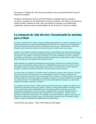 de expertos en refugios de vida silvestre tan pronto como sea posible después de que el
animal sea aceptado.

El objetivo del Humane Society of North Pinellas es trasladar todos los animales
silvestres a instalaciones de rehabilitación al final de cada día. Esta debe ser la meta de su
refugio también. Después de todo, entre más rápido los entregue a un rehabilitador
responsable, mejores serán las oportunidades de ser devuelto a la vida en su habitat.




La eutanasia de vida silvestre: Encontrando los métodos
para el final
Un técnico veterinario de un refugio sostiene una ardilla pequeña herida en sus manos, esperando a que sus
colegas le proporcionen una dosis de pentobarbital sódico letal. Pero el veterinario que está atendiendo y
otros técnicos comienzan a discutir sobre cuál método de inyección usar - intraperitoneal o intravenoso.
Después, cuando se ponen de acuerdo en la ruta de inyección, la ardilla muere en sus manos.

Cuando se trata de aplicar eutanasia a animales silvestres, ocurren debates como este muy frecuentemente.
Docenas de personas en una comunidad determinada podrían estar realizando lo que llaman "eutanasia de
vida silvestre", pero debido a sus diversas motivaciones, los niveles de habilidad, el acceso a sustancias
controladas y el compromiso con el cuidado humanitario, pueden entrar en desacuerdo en cuanto a la mejor
forma de satisfacer las necesidades de los animales silvestres.

Incluso aquellos que comparten una profunda preocupación por el bienestar de los animales silvestres y
tienen acceso al pentobarbital sódico, luchan con su inhabilidad para proporcionar una muerte sin estrés.
Por ejemplo, mientras un abrazo cálido puede ayudar a bajar los niveles de estrés en perros durante la
eutanasia , esto puede únicamente incrementar el sufrimento para un animal silvestre.

Los desacuerdos son ilimitados en los debates sobre los métodos de eutanasia. Para comenzar, en muchos
casos, las personas no están de acuerdo si a un animal dado se le debe o no aplicar la eutanasia. Por
ejemplo, un operario de control de vida silvestre puede llevar a la muerte a un animal solo por conveniencia
de los propietarios. Un oficial del estado recomendaría la eutanasia de un animal saludable como respuesta
a la amenaza de rabia. Y un rehabilitador de vida silvestre podría aplicarle la eutanasia a un animal solo
cuando éste no pueda ser devuleto a su habitat."

Si el organismo local de control y cuidado animal acepta animales silvestres, asegúrese de trabajar con un
veterinario que desarrolle protocolos de eutanasia. Además, su refugio puede también considerar realizar
servicios de eutanasia para los rehabilitadores de vida silvestre, quienes con frecuencia carecen de
entrenamiento especializado y acceso a las drogas controladas para la eutanasia. Después de todo, su
entidad tiene una obligación ética para tratar con aquellos en su comunidad que - quieran o no por
ignorancia o indiferencia- pueden llevar a los animales a una muerte inhumana. Algunas veces, ofrecer el
manejo de la eutanasia por su propia cuenta, es la única forma de garantizar que los animales silvestres
reciban las mejores posibilidades de cuidado durante sus últimas horas.

Animal Sheltering, Marzo - Abril 1998 Traducción del Inglés




                                                                                                             6
 