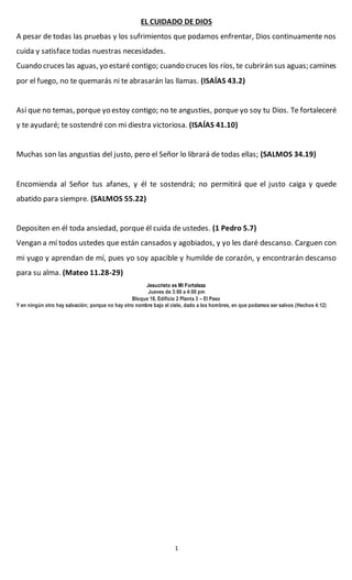 1
EL CUIDADO DE DIOS
A pesar de todas las pruebas y los sufrimientos que podamos enfrentar, Dios continuamente nos
cuida y satisface todas nuestras necesidades.
Cuando cruces las aguas, yo estaré contigo; cuando cruces los ríos, te cubrirán sus aguas; camines
por el fuego, no te quemarás ni te abrasarán las llamas. (ISAÍAS 43.2)
Así que no temas, porque yo estoy contigo; no te angusties, porque yo soy tu Dios. Te fortaleceré
y te ayudaré; te sostendré con mi diestra victoriosa. (ISAÍAS 41.10)
Muchas son las angustias del justo, pero el Señor lo librará de todas ellas; (SALMOS 34.19)
Encomienda al Señor tus afanes, y él te sostendrá; no permitirá que el justo caiga y quede
abatido para siempre. (SALMOS 55.22)
Depositen en él toda ansiedad, porque él cuida de ustedes. (1 Pedro 5.7)
Vengan a mí todos ustedes que están cansados y agobiados, y yo les daré descanso. Carguen con
mi yugo y aprendan de mí, pues yo soy apacible y humilde de corazón, y encontrarán descanso
para su alma. (Mateo 11.28-29)
Jesucristo es Mi Fortaleza
Jueves de 3:00 a 4:00 pm
Bloque 18, Edificio 2 Planta 3 – El Paso
Y en ningún otro hay salvación; porque no hay otro nombre bajo el cielo, dado a los hombres, en que podamos ser salvos (Hechos 4:12)
 