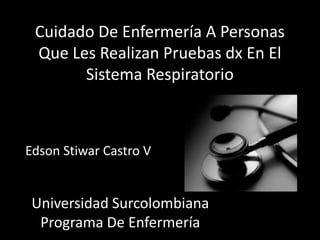 Cuidado De Enfermería A Personas
 Que Les Realizan Pruebas dx En El
       Sistema Respiratorio



Edson Stiwar Castro V


 Universidad Surcolombiana
  Programa De Enfermería
 