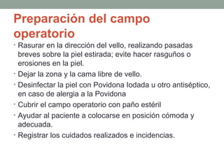 Preparación del campo 
operatorio 
• Rasurar en la dirección del vello, realizando pasadas 
breves sobre la piel estirada; evite hacer rasguños o 
erosiones en la piel. 
• Dejar la zona y la cama libre de vello. 
• Desinfectar la piel con Povidona Iodada u otro antiséptico, 
en caso de alergia a la Povidona 
• Cubrir el campo operatorio con paño estéril 
• Ayudar al paciente a colocarse en posición cómoda y 
adecuada. 
• Registrar los cuidados realizados e incidencias. 
 