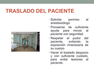 TRASLADO DEL PACIENTE 
• Solicitar permiso al 
anestesiólogo 
• Proveerse de suficiente 
ayuda para mover al 
paciente con seguridad. 
• Respetar el pudor del 
paciente, evitando la 
exposición innecesaria de 
su cuerpo 
• Hacer el traslado despacio 
y con suficiente cuidado, 
para evitar lesiones al 
paciente. 
 