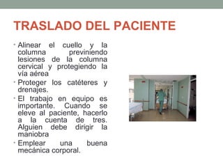 TRASLADO DEL PACIENTE 
• Alinear el cuello y la 
columna previniendo 
lesiones de la columna 
cervical y protegiendo la 
vía aérea 
• Proteger los catéteres y 
drenajes. 
• El trabajo en equipo es 
importante. Cuando se 
eleve al paciente, hacerlo 
a la cuenta de tres. 
Alguien debe dirigir la 
maniobra 
• Emplear una buena 
mecánica corporal. 
