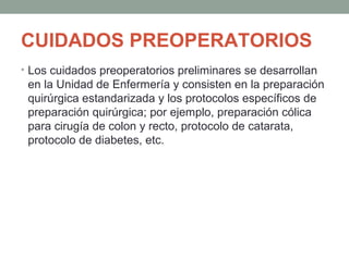 CUIDADOS PREOPERATORIOS 
• Los cuidados preoperatorios preliminares se desarrollan 
en la Unidad de Enfermería y consisten en la preparación 
quirúrgica estandarizada y los protocolos específicos de 
preparación quirúrgica; por ejemplo, preparación cólica 
para cirugía de colon y recto, protocolo de catarata, 
protocolo de diabetes, etc. 
 