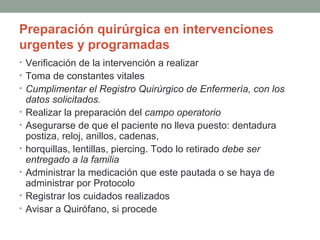 Preparación quirúrgica en intervenciones 
urgentes y programadas 
• Verificación de la intervención a realizar 
• Toma de constantes vitales 
• Cumplimentar el Registro Quirúrgico de Enfermería, con los 
datos solicitados. 
• Realizar la preparación del campo operatorio 
• Asegurarse de que el paciente no lleva puesto: dentadura 
postiza, reloj, anillos, cadenas, 
• horquillas, lentillas, piercing. Todo lo retirado debe ser 
entregado a la familia 
• Administrar la medicación que este pautada o se haya de 
administrar por Protocolo 
• Registrar los cuidados realizados 
• Avisar a Quirófano, si procede 
 