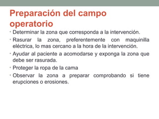 Preparación del campo 
operatorio 
• Determinar la zona que corresponda a la intervención. 
• Rasurar la zona, preferentemente con maquinilla 
eléctrica, lo mas cercano a la hora de la intervención. 
• Ayudar al paciente a acomodarse y exponga la zona que 
debe ser rasurada. 
• Proteger la ropa de la cama 
• Observar la zona a preparar comprobando si tiene 
erupciones o erosiones. 
 