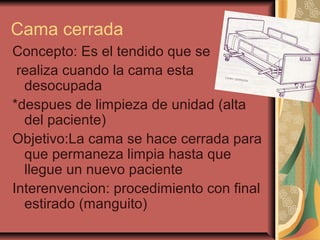 Cama cerrada
Concepto: Es el tendido que se
realiza cuando la cama esta
desocupada
*despues de limpieza de unidad (alta
del paciente)
Objetivo:La cama se hace cerrada para
que permaneza limpia hasta que
llegue un nuevo paciente
Interenvencion: procedimiento con final
estirado (manguito)
 